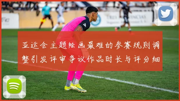 亚运会主题绘画最难的参赛规则调整引发评审争议作品时长与评分细则成看点