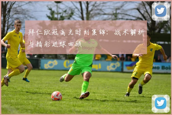 拜仁欧冠高光时刻集锦：战术解析与精彩进球回顾