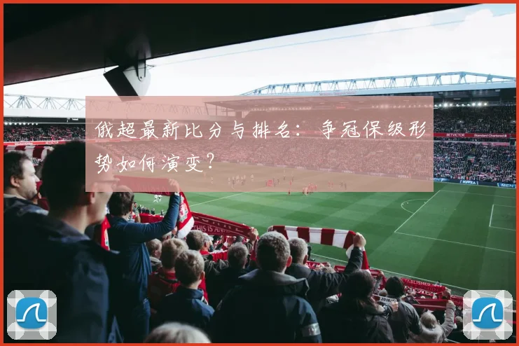 俄超最新比分与排名：争冠保级形势如何演变？