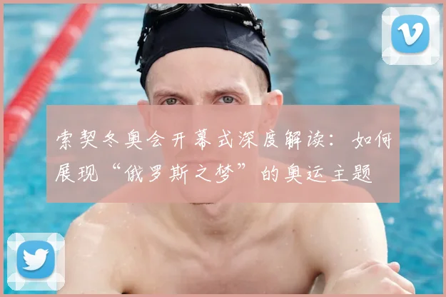 索契冬奥会开幕式深度解读：如何展现“俄罗斯之梦”的奥运主题