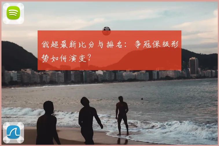 俄超最新比分与排名:争冠保级形势如何演变?