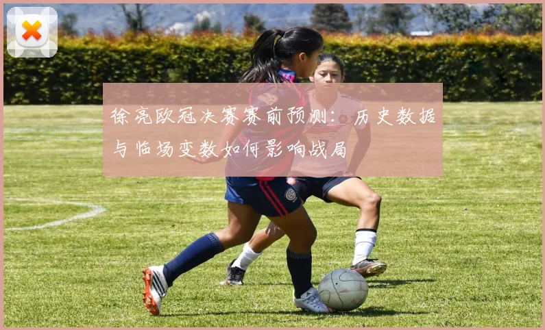 徐亮欧冠决赛赛前预测：历史数据与临场变数如何影响战局