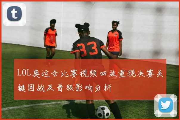 LOL奥运会比赛视频回放重现决赛关键团战及晋级影响分析