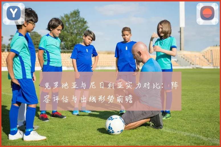 克罗地亚与尼日利亚实力对比:阵容评估与出线形势前瞻