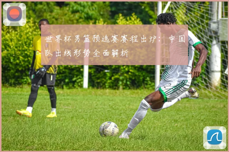 世界杯男篮预选赛赛程出炉:中国队出线形势全面解析